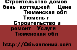 Строительство домов, бань, коттеджей. › Цена ­ 2 000 - Тюменская обл., Тюмень г. Строительство и ремонт » Услуги   . Тюменская обл.